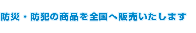 防災・防犯の商品を全国へ販売いたします 防災・防犯の商品を全国へ販売いたします