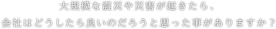 大規模な震災や災害が起きたら、会社はどうしたら良いのだろうと思った事がありますか？