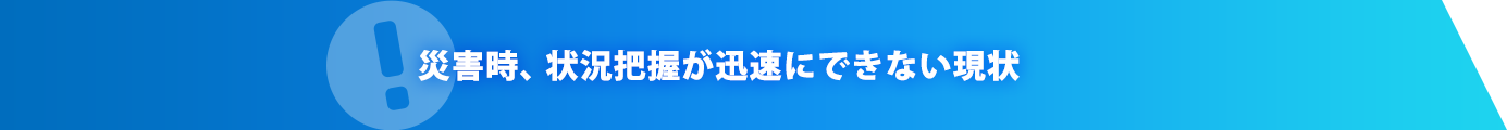 災害時、状況把握が迅速にできない現状