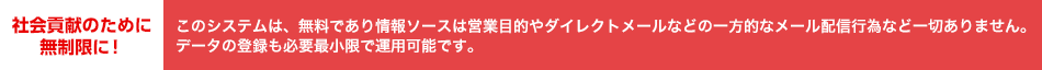 社会貢献のために 無制限に！このシステムは、無料であり情報ソースは営業目的やダイレクトメールなどの一方的なメール配信行為など一切ありません。データの登録も必要最小限で運用可能です。