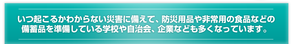 いつ起こるかわからない災害に備えて、防災用品や非常用の食品などの備蓄品を準備している学校や自治会、企業なども多くなっています。