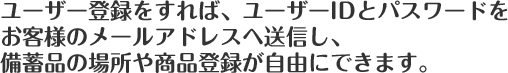 ユーザー登録をすれば、ユーザーIDとパスワードをお客様のメールアドレスへ送信し、備蓄品の場所や商品登録が自由にできます。